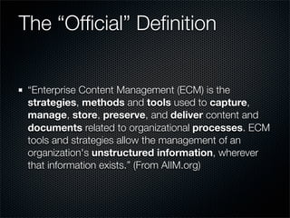 The “Ofﬁcial” Deﬁnition


 “Enterprise Content Management (ECM) is the
 strategies, methods and tools used to capture,
 manage, store, preserve, and deliver content and
 documents related to organizational processes. ECM
 tools and strategies allow the management of an
 organization's unstructured information, wherever
 that information exists.” (From AIIM.org)
 
