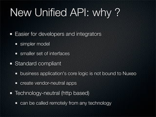 New Uniﬁed API: why ?
Easier for developers and integrators
  simpler model
  smaller set of interfaces

Standard compliant	
  business application's core logic is not bound to Nuxeo
  create vendor-neutral apps

Technology-neutral (http based)
  can be called remotely from any technology
 
