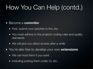 How You Can Help (contd.)

Become a commiter
  First, submit your patches to the Jira
  You must adhere to the projects coding rules and quality
  standards
  We will give you direct access after a while

You’re also free to develop your own extensions
  We can host them if you want
  Including putting them under CI, etc.
 