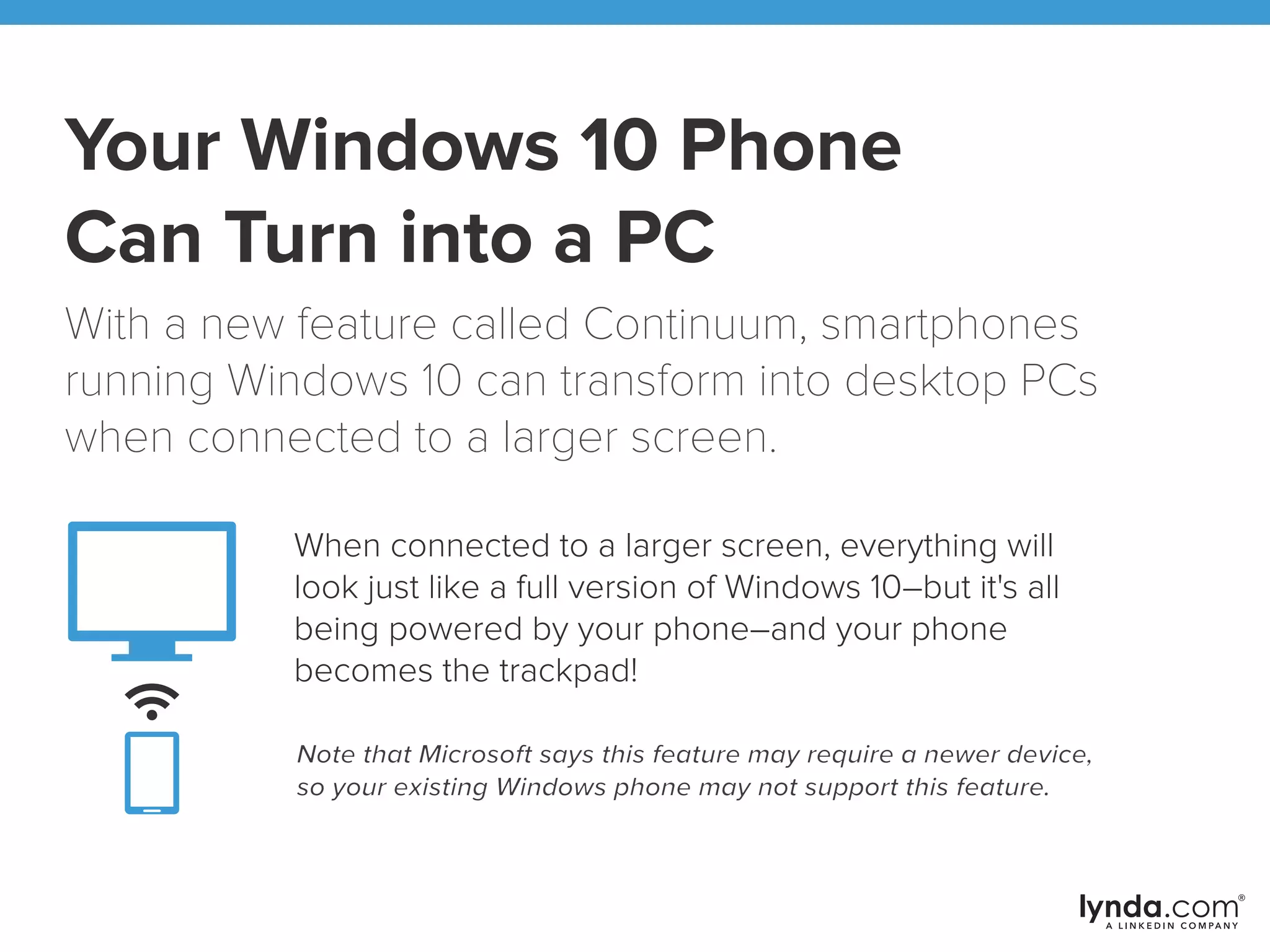 Your Windows 10 Phone
Can Turn into a PC
With a new feature called Continuum, smartphones
running Windows 10 can transform into desktop PCs
when connected to a larger screen.
When connected to a larger screen, everything will
look just like a full version of Windows 10–but it's all
being powered by your phone–and your phone
becomes the trackpad!
Note that Microsoft says this feature may require a newer device,
so your existing Windows phone may not support this feature.
 
