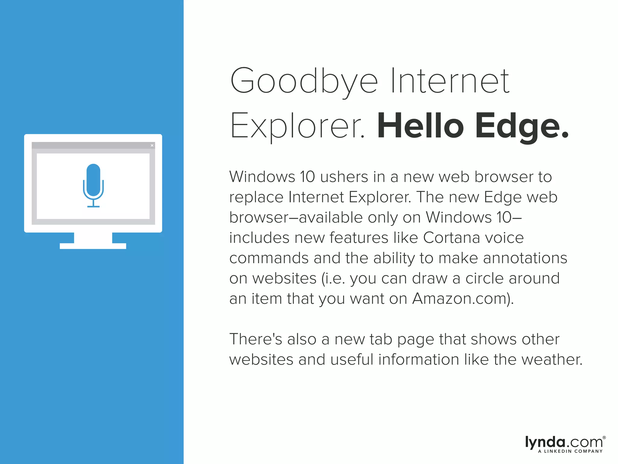 Goodbye Internet
Explorer. Hello Edge.
Windows 10 ushers in a new web browser to
replace Internet Explorer. The new Edge web
browser–available only on Windows 10–
includes new features like Cortana voice
commands and the ability to make annotations
on websites (i.e. you can draw a circle around
an item that you want on Amazon.com).
There's also a new tab page that shows other
websites and useful information like the weather.
 