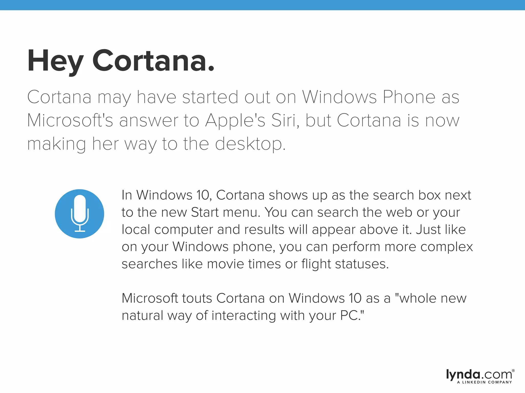 Hey Cortana.
Cortana may have started out on Windows Phone as
Microsoft's answer to Apple's Siri, but Cortana is now
making her way to the desktop.
In Windows 10, Cortana shows up as the search box next
to the new Start menu. You can search the web or your
local computer and results will appear above it. Just like
on your Windows phone, you can perform more complex
searches like movie times or ﬂight statuses.
Microsoft touts Cortana on Windows 10 as a "whole new
natural way of interacting with your PC."
 