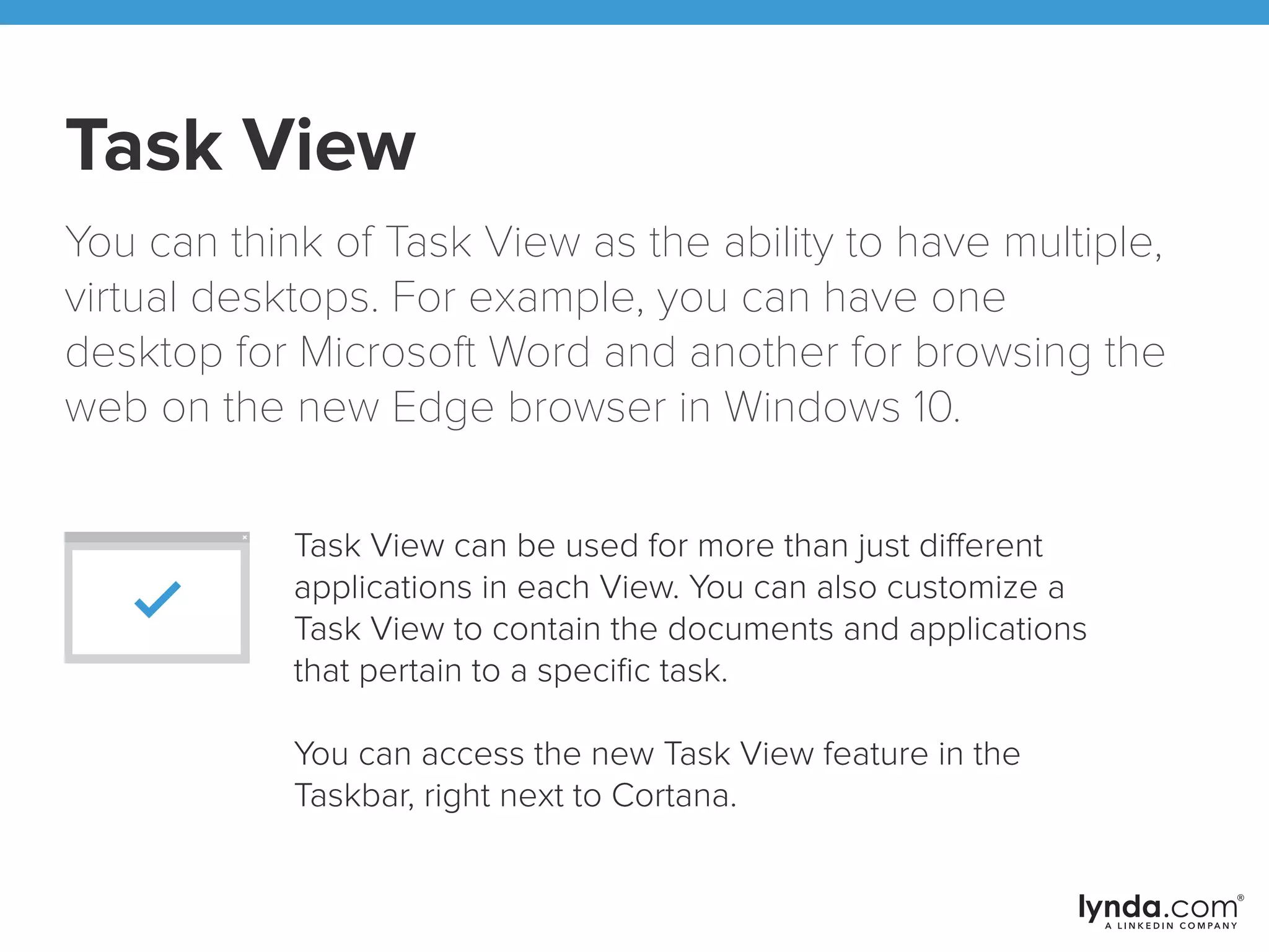 Task View
You can think of Task View as the ability to have multiple,
virtual desktops. For example, you can have one
desktop for Microsoft Word and another for browsing the
web on the new Edge browser in Windows 10.
Task View can be used for more than just different
applications in each View. You can also customize a
Task View to contain the documents and applications
that pertain to a speciﬁc task.
You can access the new Task View feature in the
Taskbar, right next to Cortana.
 