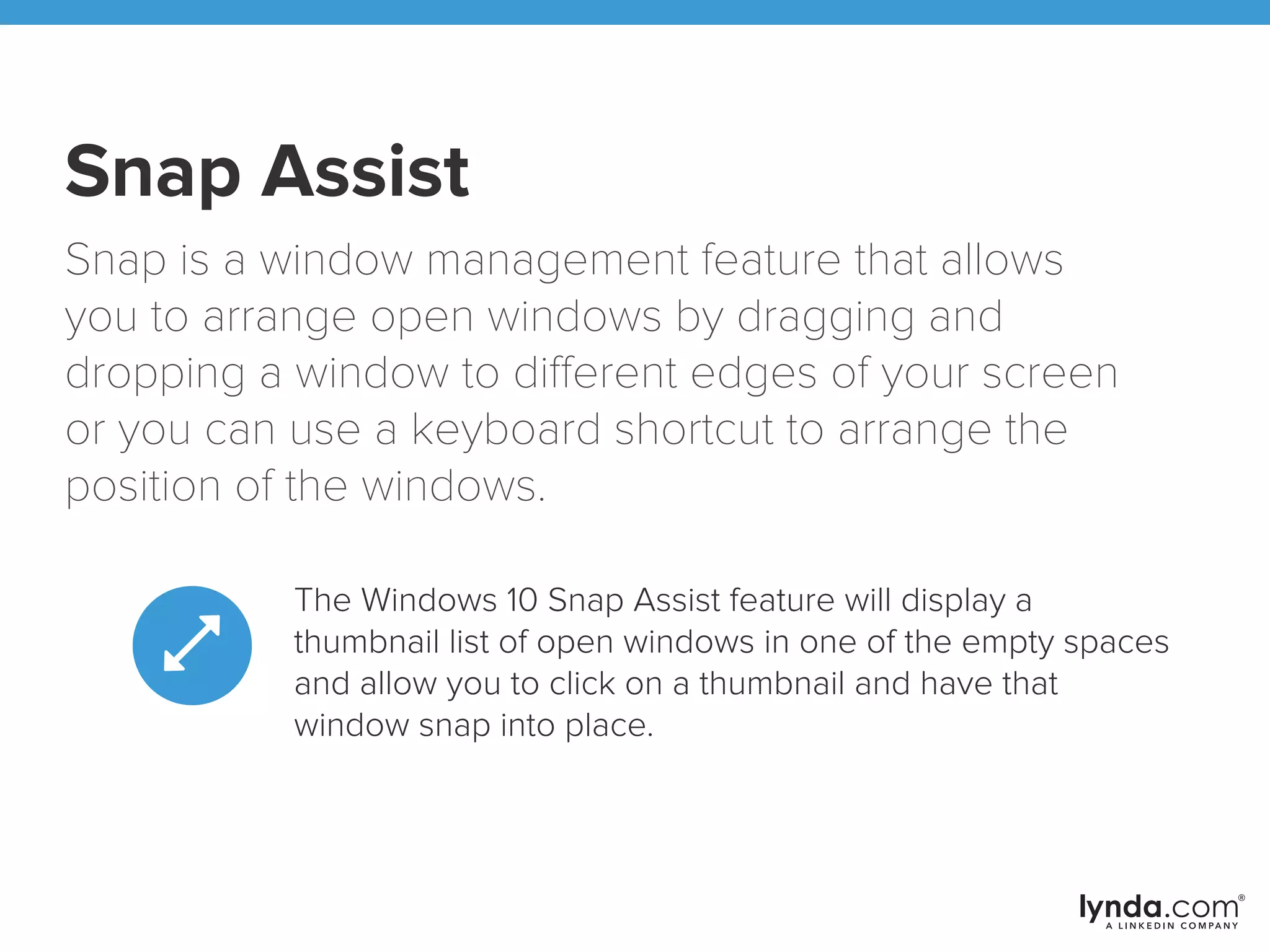 Snap Assist
Snap is a window management feature that allows
you to arrange open windows by dragging and
dropping a window to different edges of your screen
or you can use a keyboard shortcut to arrange the
position of the windows.
The Windows 10 Snap Assist feature will display a
thumbnail list of open windows in one of the empty spaces
and allow you to click on a thumbnail and have that
window snap into place.
 