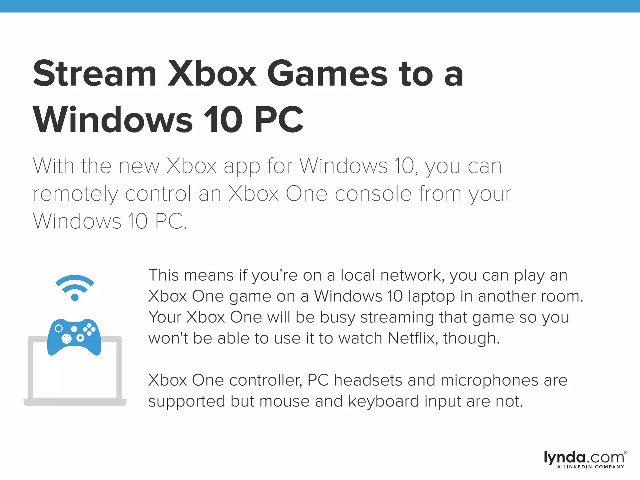 Stream Xbox Games to a
Windows 10 PC
With the new Xbox app for Windows 10, you can
remotely control an Xbox One console from your
Windows 10 PC.
This means if you're on a local network, you can play an
Xbox One game on a Windows 10 laptop in another room.
Your Xbox One will be busy streaming that game so you
won't be able to use it to watch Netﬂix, though.
Xbox One controller, PC headsets and microphones are
supported but mouse and keyboard input are not.
 