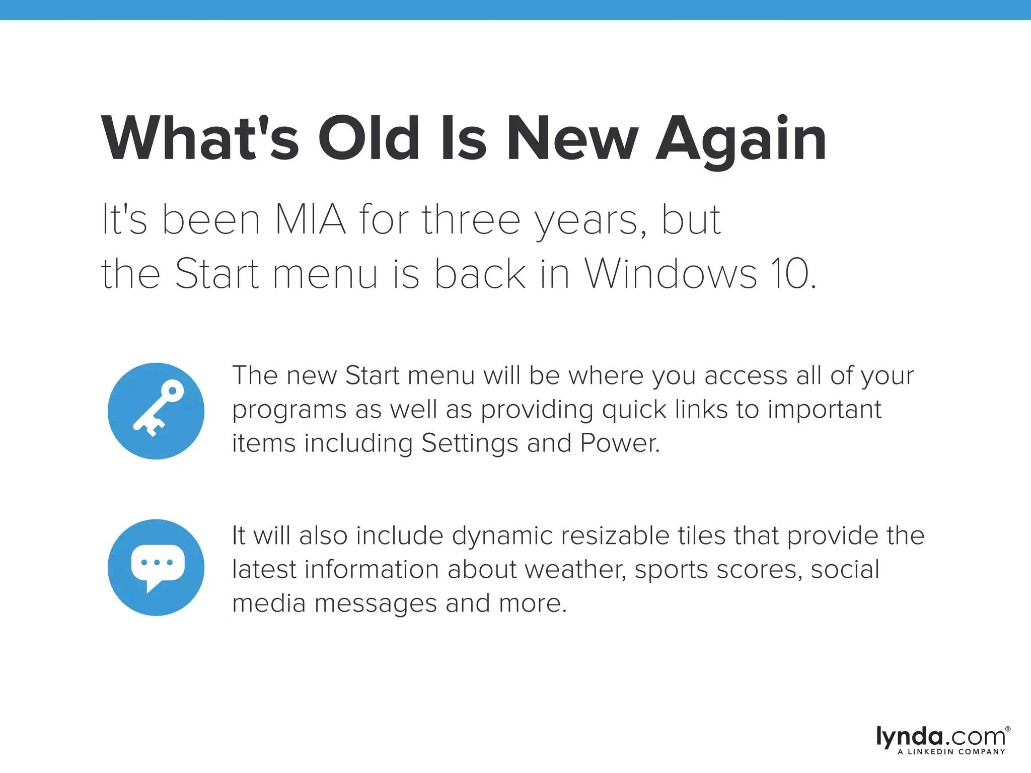 What's Old Is New Again
It's been MIA for three years, but
the Start menu is back in Windows 10.
The new Start menu will be where you access all of your
programs as well as providing quick links to important
items including Settings and Power.
It will also include dynamic resizable tiles that provide the
latest information about weather, sports scores, social
media messages and more.
 