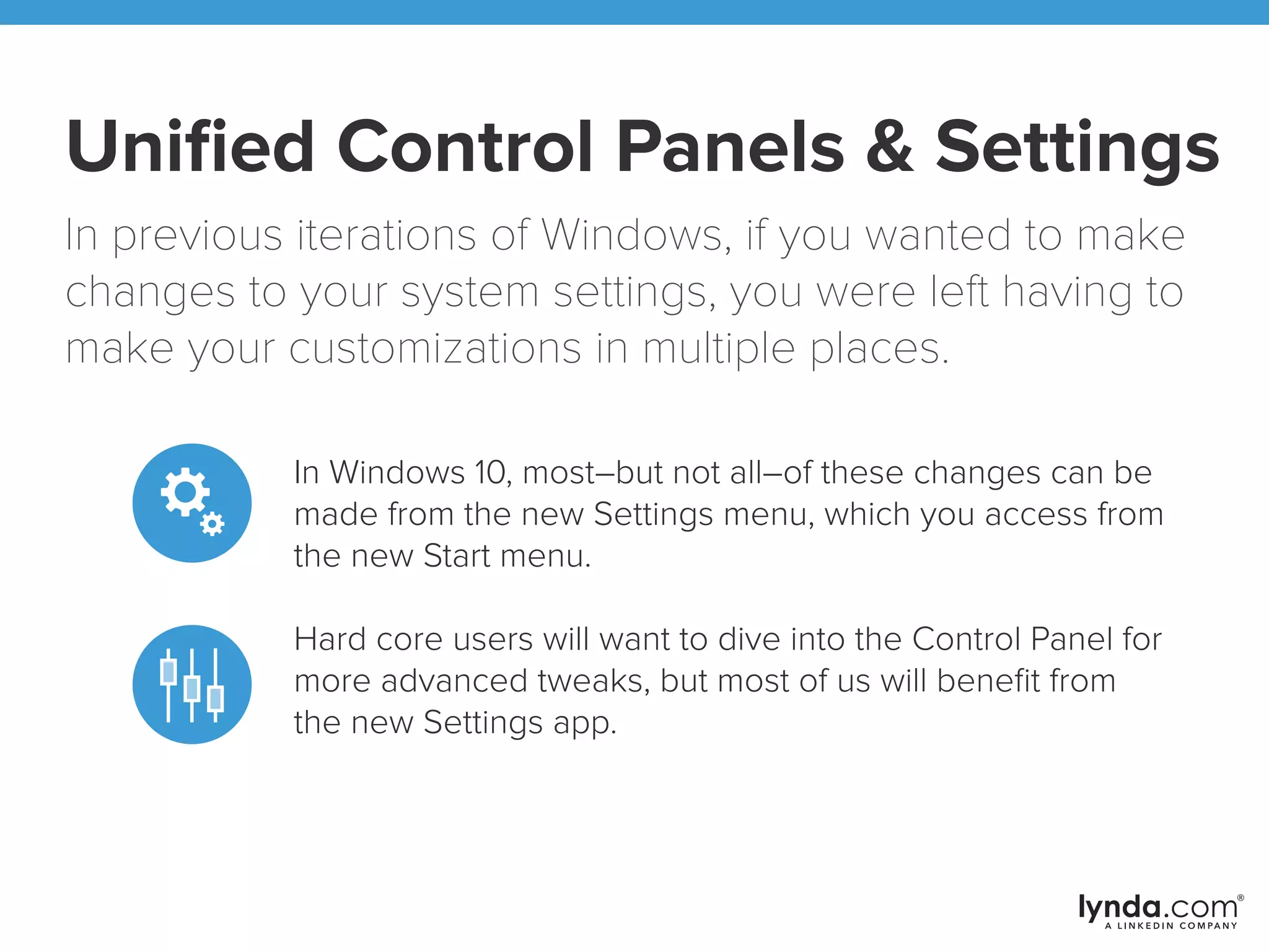 Uniﬁed Control Panels & Settings
In previous iterations of Windows, if you wanted to make
changes to your system settings, you were left having to
make your customizations in multiple places.
In Windows 10, most–but not all–of these changes can be
made from the new Settings menu, which you access from
the new Start menu.
Hardcore users will want to dive into the Control Panel for
more advanced tweaks, but most of us will beneﬁt from
the new Settings app.
 