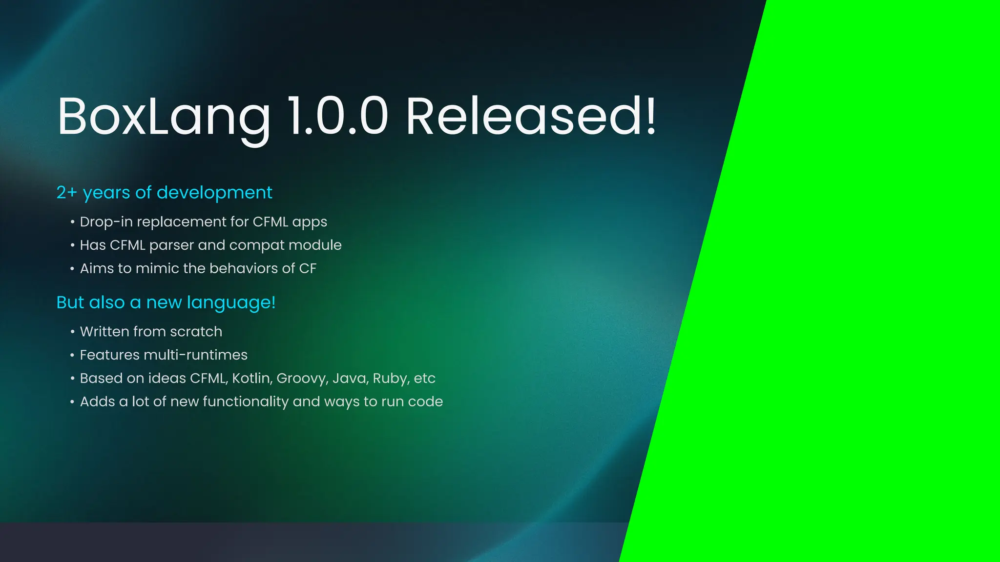 • Written from scratch
• Features multi-runtimes
• Based on ideas CFML, Kotlin, Groovy, Java, Ruby, etc
• Adds a lot of new functionality and ways to run code
But also a new language!
• Drop-in replacement for CFML apps
• Has CFML parser and compat module
• Aims to mimic the behaviors of CF
2+ years of development
BoxLang 1.0.0 Released!