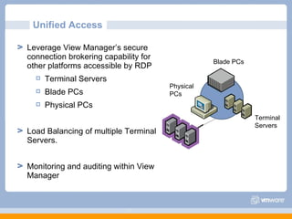Unified Access  Leverage View Manager’s secure connection brokering capability for other platforms accessible by RDP Terminal Servers Blade PCs Physical PCs Load Balancing of multiple Terminal Servers.  Monitoring and auditing within View Manager Blade PCs Terminal  Servers Physical  PCs 