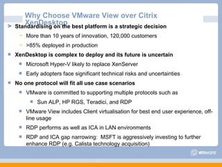 Why Choose VMware View over Citrix XenDesktop Standardising on the best platform is a strategic decision More than 10 years of innovation, 120,000 customers >85% deployed in production XenDesktop is complex to deploy and its future is uncertain Microsoft Hyper-V likely to replace XenServer Early adopters face significant technical risks and uncertainties No one protocol will fit all use case scenarios VMware is committed to supporting multiple protocols such as  Sun ALP, HP RGS, Teradici, and RDP VMware View includes Client virtualisation for best end user experience, off-line usage RDP performs as well as ICA in LAN environments RDP and ICA gap narrowing:  MSFT is aggressively investing to further enhance RDP (e.g. Calista technology acquisition)‏ 