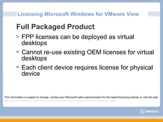 Licensing Microsoft Windows for VMware View Full Packaged Product FPP licenses can be deployed as virtual desktops Cannot re-use existing OEM licenses for virtual desktops Each client device requires license for physical device This information is subject to change, contact your Microsoft sales representative for the latest licensing policies or visit the web: http://www.microsoft.com/windows/products/windowsvista/enterprise/benefits/licensing.mspx 