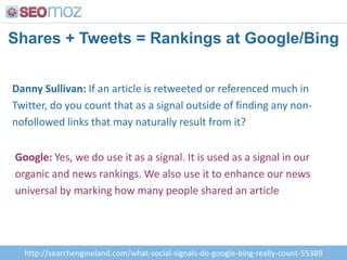 Shares + Tweets = Rankings at Google/BingDanny Sullivan: If an article is retweeted or referenced much in Twitter, do you count that as a signal outside of finding any non-nofollowed links that may naturally result from it?Google: Yes, we do use it as a signal. It is used as a signal in our organic and news rankings. We also use it to enhance our news universal by marking how many people shared an article http://searchengineland.com/what-social-signals-do-google-bing-really-count-55389