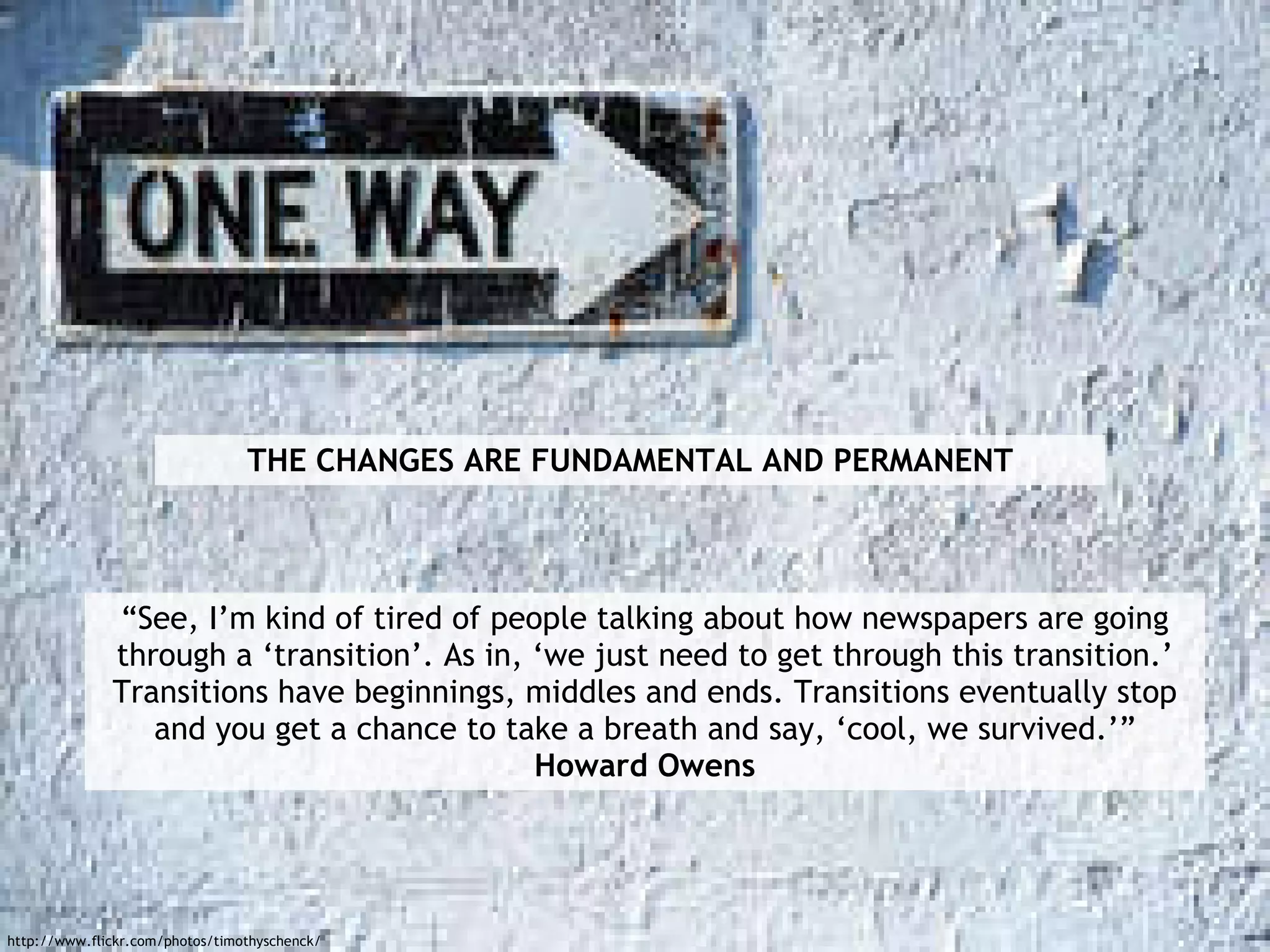 “See, I’m kind of tired of people talking about how newspapers are going through a ‘transition’. As in, ‘we just need to get through this transition.’ Transitions have beginnings, middles and ends. Transitions eventually stop and you get a chance to take a breath and say, ‘cool, we survived.’” Howard Owens THE CHANGES ARE FUNDAMENTAL AND PERMANENT http://www.flickr.com/photos/timothyschenck/ 