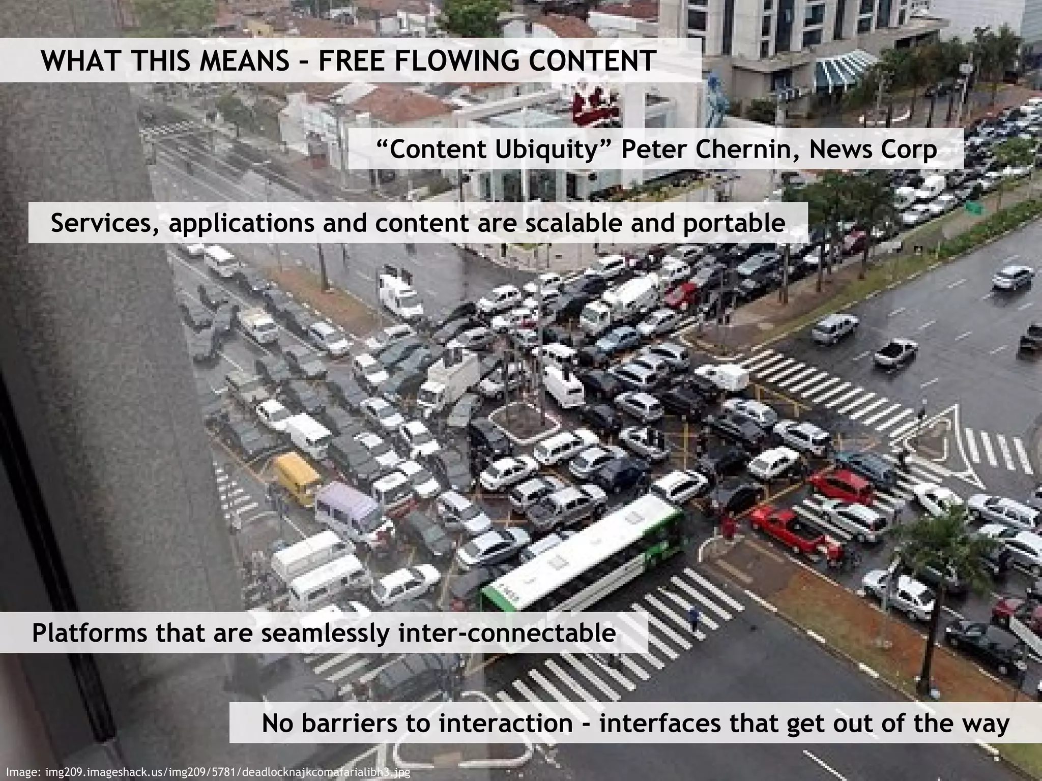 WHAT THIS MEANS – FREE FLOWING CONTENT “ Content Ubiquity” Peter Chernin, News Corp Services, applications and content are scalable and portable Platforms that are seamlessly inter-connectable No barriers to interaction - interfaces that get out of the way Image: img209.imageshack.us/img209/5781/deadlocknajkcomafarialibh3.jpg 
