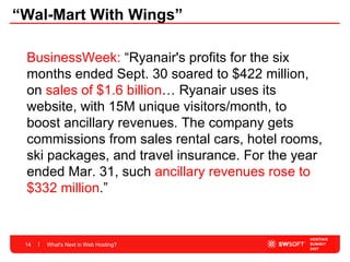 “Wal-Mart With Wings” What's Next in Web Hosting? BusinessWeek:  “Ryanair's profits for the six months ended Sept. 30 soared to $422 million, on  sales of $1.6 billion … Ryanair uses its website, with 15M unique visitors/month, to boost ancillary revenues. The company gets commissions from sales rental cars, hotel rooms, ski packages, and travel insurance. For the year ended Mar. 31, such  ancillary revenues rose to $332 million .”  
