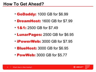 How To Get Ahead? What's Next in Web Hosting? GoDaddy:  1000 GB for $6.99 DreamHost:   1600 GB for $7.99  1&1:   2500 GB for $7.49 LunarPages:   2500 GB for $6.95  iPowerWeb:   3000 GB for $7.95 BlueHost:   3000 GB for $6.95 PowWeb:   3000 GB for $5.77  