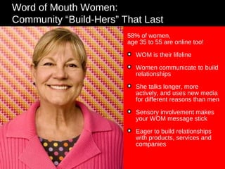 Word of Mouth Women: Community “Build-Hers” That Last 58% of women,  age 35 to 55 are online too! WOM is their lifeline Women communicate to build relationships She talks longer, more actively, and uses new media for different reasons than men Sensory involvement makes your WOM message stick Eager to build relationships with products, services and companies 