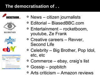 The democratisation of . .  News – citizen journalists Editorial – BiasedBBC.com Entertainment – rocketboom, youtube, Ze Frank Creative careers – Revver, Second Life Celebrity – Big Brother, Pop Idol, etc, etc Commerce – ebay, craig’s list Gossip – popbitch Arts criticism – Amazon reviews 