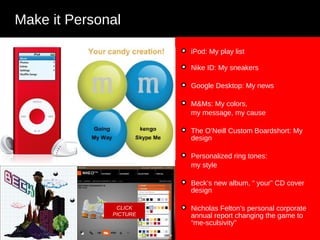 iPod: My play list  Nike ID: My sneakers  Google Desktop: My news M&Ms: My colors,  my message, my cause The O’Neill Custom Boardshort: My design Personalized ring tones:  my style Beck’s new album, “ your” CD cover design Nicholas Felton’s personal corporate annual report changing the game to “me-sculsivity”  Make it Personal CLICK PICTURE 