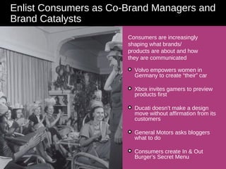 Enlist Consumers as Co-Brand Managers and Brand Catalysts Consumers are increasingly shaping what brands/ products are about and how they are communicated Volvo empowers women in Germany to create “their” car  Xbox invites gamers to preview products first  Ducati doesn’t make a design move without affirmation from its customers General Motors asks bloggers what to do Consumers create In & Out Burger’s Secret Menu 