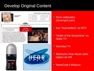 Develop Original Content Dove webisodes (dovenight.com)  Axe “Gamekillers” on MTV “ Order of the Serpentine” on Spike TV Wal-Mart TV Starbucks Hear Music radio station on XM  NewsCorp’s Mobizzo CLICK PICTURE 