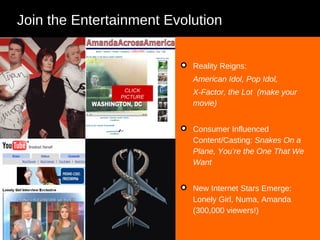 Join the Entertainment Evolution Reality Reigns:  American Idol, Pop Idol,  X-Factor, the Lot  (make your movie)  Consumer Influenced Content/Casting:  Snakes On a Plane, You’re the One That We Want New Internet Stars Emerge: Lonely Girl, Numa, Amanda (300,000 viewers!) CLICK PICTURE 
