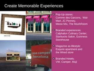 Create Memorable Experiences Communicate Pop-Up stores: Comme des Garcons,  Wal-Mart, JC Penney,  Meow Mix, The MushRoom  Branded experiences: Calphalon Culinary Center, Starbucks Salon, Guinness Storehouse Magazine as lifestyle: Esquire apartment and  the Wired store Branded Hotels: VW, Camper, Muji 