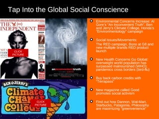Tap Into the Global Social Conscience Environmental Concerns Increase: Al Gore’s “An Inconvenient Truth”, Ben and Jerry’s Climate College, Honda’s “Environmentology” campaign Social Issues/Movements: The RED campaign, Bono at G8 and new multiple brands RED product launch New Health Concerns Go Global: overweight world population has surpassed malnourished (WHO); pandemics cross borders (bird-flu) Buy back carbon credits with “Terrapass” New magazine called Good promotes social activism Find out how Dannon, Wal-Mart,  Starbucks, Patagonia, Philosophy  are maximizing “greenvenience” CLICK PICTURE CLICK PICTURE 