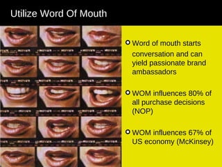 Word of mouth starts conversation and can yield passionate brand ambassadors WOM influences 80% of all purchase decisions (NOP) WOM influences 67% of US economy (McKinsey) Utilize Word Of Mouth 