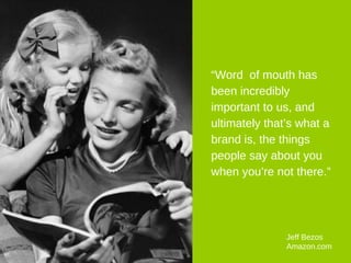 “ Word  of mouth has been incredibly important to us, and ultimately that’s what a brand is, the things people say about you when you’re not there.” Jeff Bezos  Amazon.com 