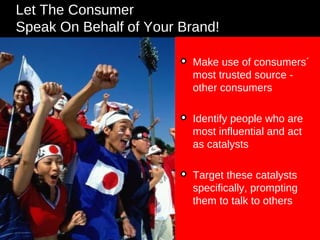 Let The Consumer  Speak On Behalf of Your Brand! Make use of consumers´ most trusted source - other consumers Identify people who are most influential and act as catalysts Target these catalysts specifically, prompting them to talk to others 
