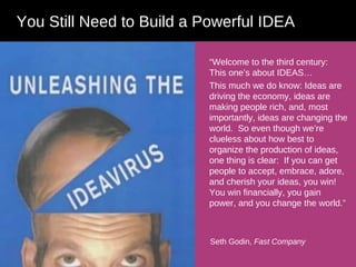 “ Welcome to the third century:  This one’s about IDEAS… This much we do know: Ideas are driving the economy, ideas are making people rich, and, most importantly, ideas are changing the world.  So even though we’re clueless about how best to organize the production of ideas, one thing is clear:  If you can get people to accept, embrace, adore, and cherish your ideas, you win!  You win financially, you gain power, and you change the world.” You Still Need to Build a Powerful IDEA Seth Godin,  Fast Company 