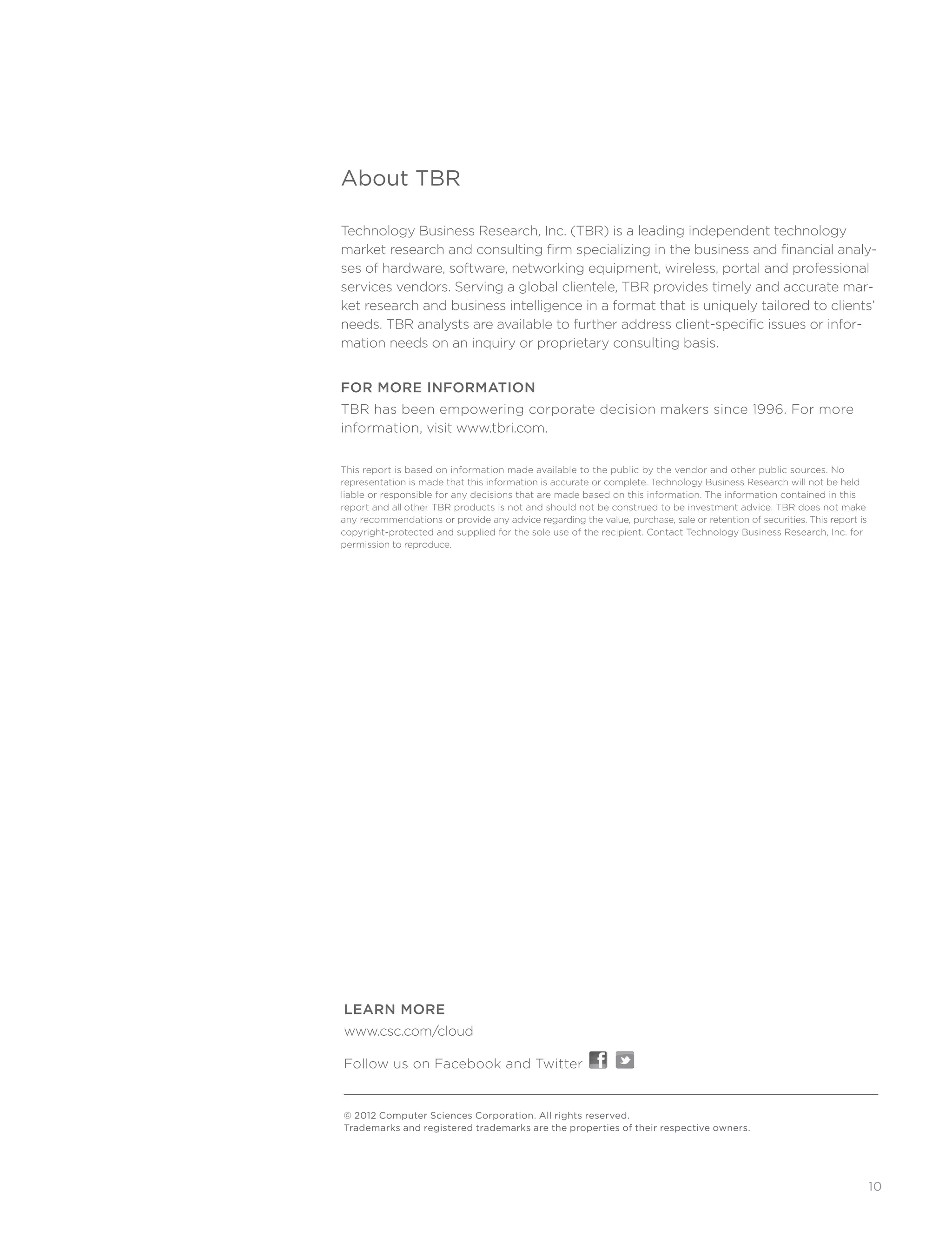10
About TBR
Technology Business Research, Inc. (TBR) is a leading independent technology
market research and consulting firm specializing in the business and financial analy-
ses of hardware, software, networking equipment, wireless, portal and professional
services vendors. Serving a global clientele, TBR provides timely and accurate mar-
ket research and business intelligence in a format that is uniquely tailored to clients’
needs. TBR analysts are available to further address client-specific issues or infor-
mation needs on an inquiry or proprietary consulting basis.
FOR MORE INFORMATION
TBR has been empowering corporate decision makers since 1996. For more
information, visit www.tbri.com.
This report is based on information made available to the public by the vendor and other public sources. No 	
representation is made that this information is accurate or complete. Technology Business Research will not be held
liable or responsible for any decisions that are made based on this information. The information contained in this
report and all other TBR products is not and should not be construed to be investment advice. TBR does not make
any recommendations or provide any advice regarding the value, purchase, sale or retention of securities. This report is
copyright-protected and supplied for the sole use of the recipient. Contact Technology Business Research, Inc. for
permission to reproduce.
© 2012 Computer Sciences Corporation. All rights reserved.
Trademarks and registered trademarks are the properties of their respective owners.
LEARN MORE
www.csc.com/cloud
Follow us on Facebook and Twitter
 