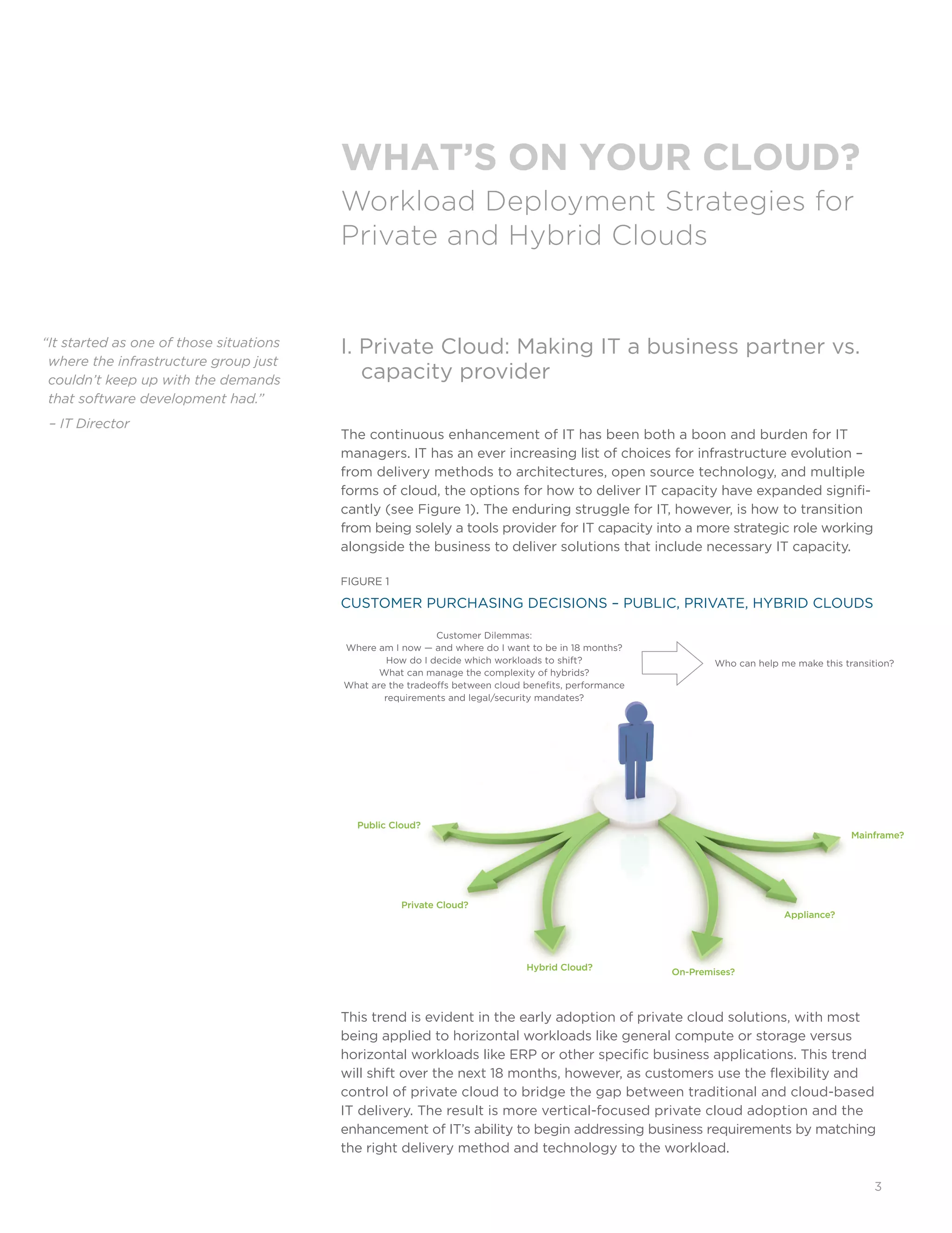 3
I. Private Cloud: Making IT a business partner vs. 	
	 capacity provider
The continuous enhancement of IT has been both a boon and burden for IT
managers. IT has an ever increasing list of choices for infrastructure evolution –
from delivery methods to architectures, open source technology, and multiple
forms of cloud, the options for how to deliver IT capacity have expanded signifi-
cantly (see Figure 1). The enduring struggle for IT, however, is how to transition
from being solely a tools provider for IT capacity into a more strategic role working
alongside the business to deliver solutions that include necessary IT capacity.
FIGURE 1
CUSTOMER PURCHASING DECISIONS – PUBLIC, PRIVATE, HYBRID CLOUDS
This trend is evident in the early adoption of private cloud solutions, with most
being applied to horizontal workloads like general compute or storage versus
horizontal workloads like ERP or other specific business applications. This trend
will shift over the next 18 months, however, as customers use the flexibility and
control of private cloud to bridge the gap between traditional and cloud-based
IT delivery. The result is more vertical-focused private cloud adoption and the
enhancement of IT’s ability to begin addressing business requirements by matching
the right delivery method and technology to the workload.
“It started as one of those situations
where the infrastructure group just
couldn’t keep up with the demands
that software development had.”
– IT Director
WHAT’S ON YOUR CLOUD?
Workload Deployment Strategies for
Private and Hybrid Clouds
Private Cloud?
Hybrid Cloud?
Public Cloud?
On-Premises?
Mainframe?
Appliance?
Customer Dilemmas:
Where am I now — and where do I want to be in 18 months?
How do I decide which workloads to shift?
What can manage the complexity of hybrids?
What are the tradeoffs between cloud benefits, performance
requirements and legal/security mandates?
Who can help me make this transition?
 