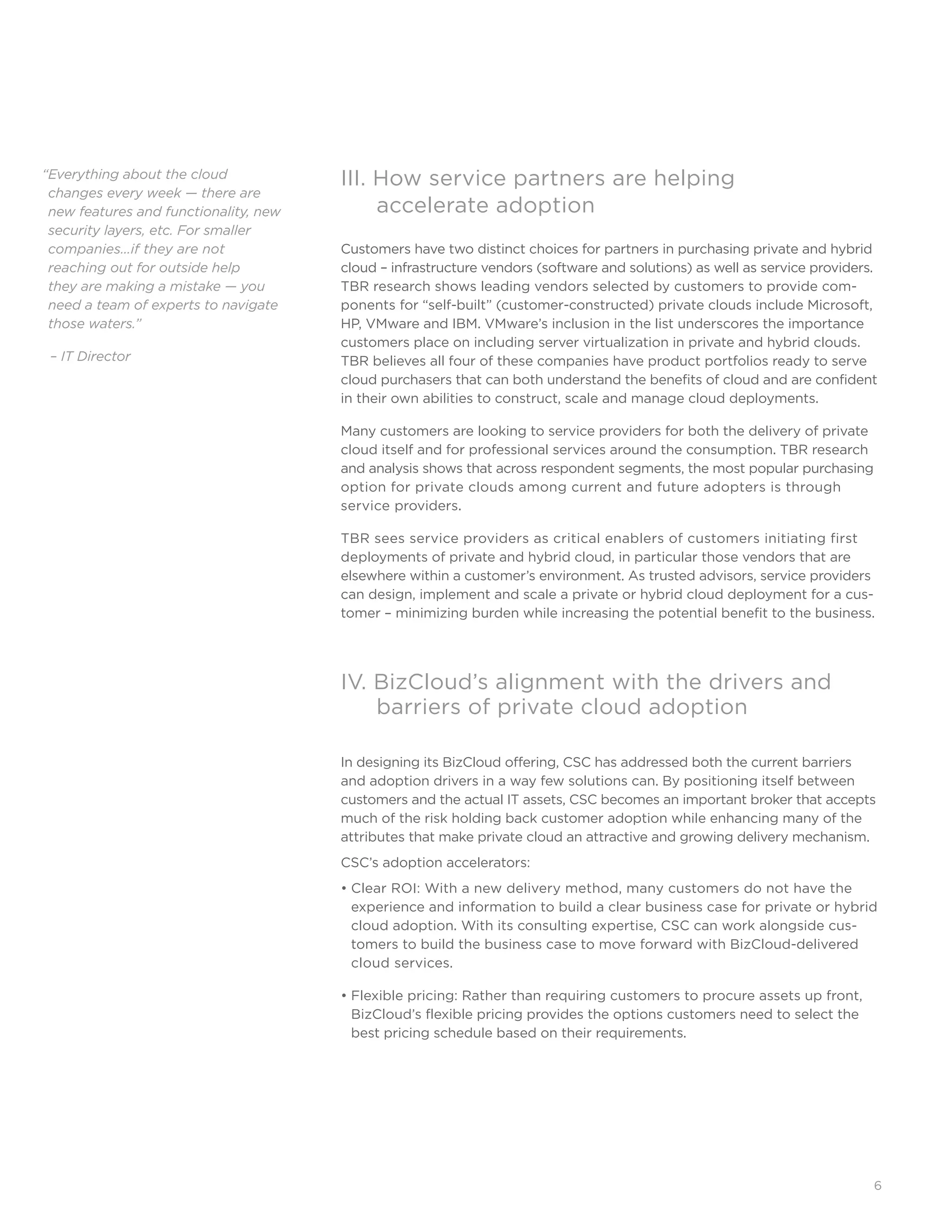 6
III. How service partners are helping
	 accelerate adoption
Customers have two distinct choices for partners in purchasing private and hybrid
cloud – infrastructure vendors (software and solutions) as well as service providers.
TBR research shows leading vendors selected by customers to provide com-
ponents for “self-built” (customer-constructed) private clouds include Microsoft,
HP, VMware and IBM. VMware’s inclusion in the list underscores the importance
customers place on including server virtualization in private and hybrid clouds.
TBR believes all four of these companies have product portfolios ready to serve
cloud purchasers that can both understand the benefits of cloud and are confident
in their own abilities to construct, scale and manage cloud deployments.
Many customers are looking to service providers for both the delivery of private
cloud itself and for professional services around the consumption. TBR research
and analysis shows that across respondent segments, the most popular purchasing
option for private clouds among current and future adopters is through 	
service providers.
TBR sees service providers as critical enablers of customers initiating first
deployments of private and hybrid cloud, in particular those vendors that are
elsewhere within a customer’s environment. As trusted advisors, service providers
can design, implement and scale a private or hybrid cloud deployment for a cus-
tomer – minimizing burden while increasing the potential benefit to the business.
IV. BizCloud’s alignment with the drivers and 		
	 barriers of private cloud adoption
In designing its BizCloud offering, CSC has addressed both the current barriers
and adoption drivers in a way few solutions can. By positioning itself between
customers and the actual IT assets, CSC becomes an important broker that accepts
much of the risk holding back customer adoption while enhancing many of the
attributes that make private cloud an attractive and growing delivery mechanism.
CSC’s adoption accelerators:
• Clear ROI: With a new delivery method, many customers do not have the 	
experience and information to build a clear business case for private or hybrid
cloud adoption. With its consulting expertise, CSC can work alongside cus-
tomers to build the business case to move forward with BizCloud-delivered
cloud services.
• Flexible pricing: Rather than requiring customers to procure assets up front,
BizCloud’s flexible pricing provides the options customers need to select the
best pricing schedule based on their requirements.
“Everything about the cloud
changes every week — there are
new features and functionality, new
security layers, etc. For smaller
companies…if they are not 	
reaching out for outside help 	
they are making a mistake — you
need a team of experts to navigate
those waters.”
– IT Director
 