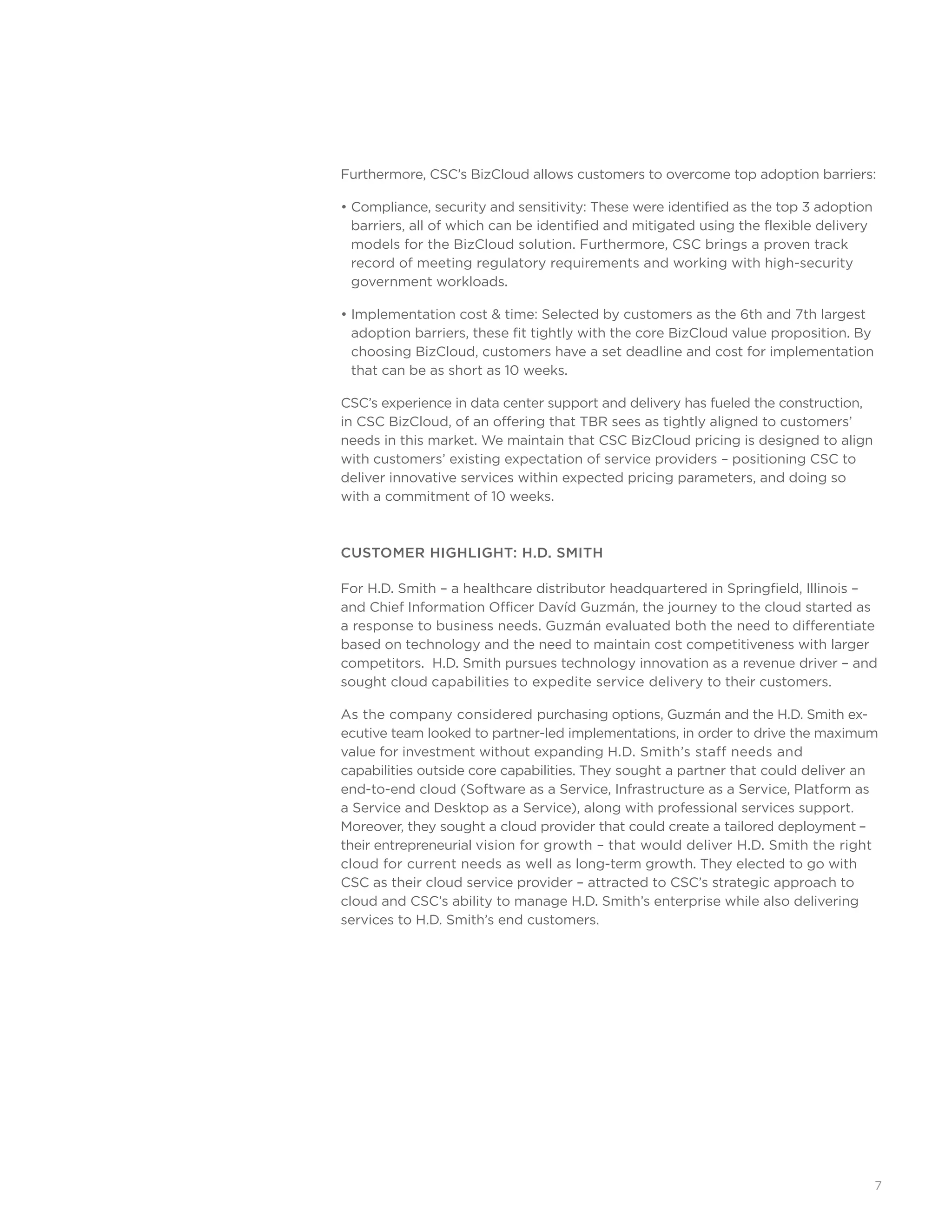 7
Furthermore, CSC’s BizCloud allows customers to overcome top adoption barriers:
• Compliance, security and sensitivity: These were identified as the top 3 adoption
barriers, all of which can be identified and mitigated using the flexible delivery
models for the BizCloud solution. Furthermore, CSC brings a proven track
record of meeting regulatory requirements and working with high-security
government workloads.
• Implementation cost  time: Selected by customers as the 6th and 7th largest
adoption barriers, these fit tightly with the core BizCloud value proposition. By
choosing BizCloud, customers have a set deadline and cost for implementation
that can be as short as 10 weeks.
CSC’s experience in data center support and delivery has fueled the construction,
in CSC BizCloud, of an offering that TBR sees as tightly aligned to customers’
needs in this market. We maintain that CSC BizCloud pricing is designed to align
with customers’ existing expectation of service providers – positioning CSC to
deliver innovative services within expected pricing parameters, and doing so
with a commitment of 10 weeks.
CUSTOMER HIGHLIGHT: H.D. SMITH
For H.D. Smith – a healthcare distributor headquartered in Springfield, Illinois –
and Chief Information Officer Davíd Guzmán, the journey to the cloud started as
a response to business needs. Guzmán evaluated both the need to differentiate
based on technology and the need to maintain cost competitiveness with larger
competitors. H.D. Smith pursues technology innovation as a revenue driver – and
sought cloud capabilities to expedite service delivery to their customers.
As the company considered purchasing options, Guzmán and the H.D. Smith ex-
ecutive team looked to partner-led implementations, in order to drive the maximum
value for investment without expanding H.D. Smith’s staff needs and 	
capabilities outside core capabilities. They sought a partner that could deliver an
end-to-end cloud (Software as a Service, Infrastructure as a Service, Platform as
a Service and Desktop as a Service), along with professional services support.
Moreover, they sought a cloud provider that could create a tailored deployment –
their entrepreneurial vision for growth – that would deliver H.D. Smith the right
cloud for current needs as well as long-term growth. They elected to go with
CSC as their cloud service provider – attracted to CSC’s strategic approach to
cloud and CSC’s ability to manage H.D. Smith’s enterprise while also delivering
services to H.D. Smith’s end customers.
 