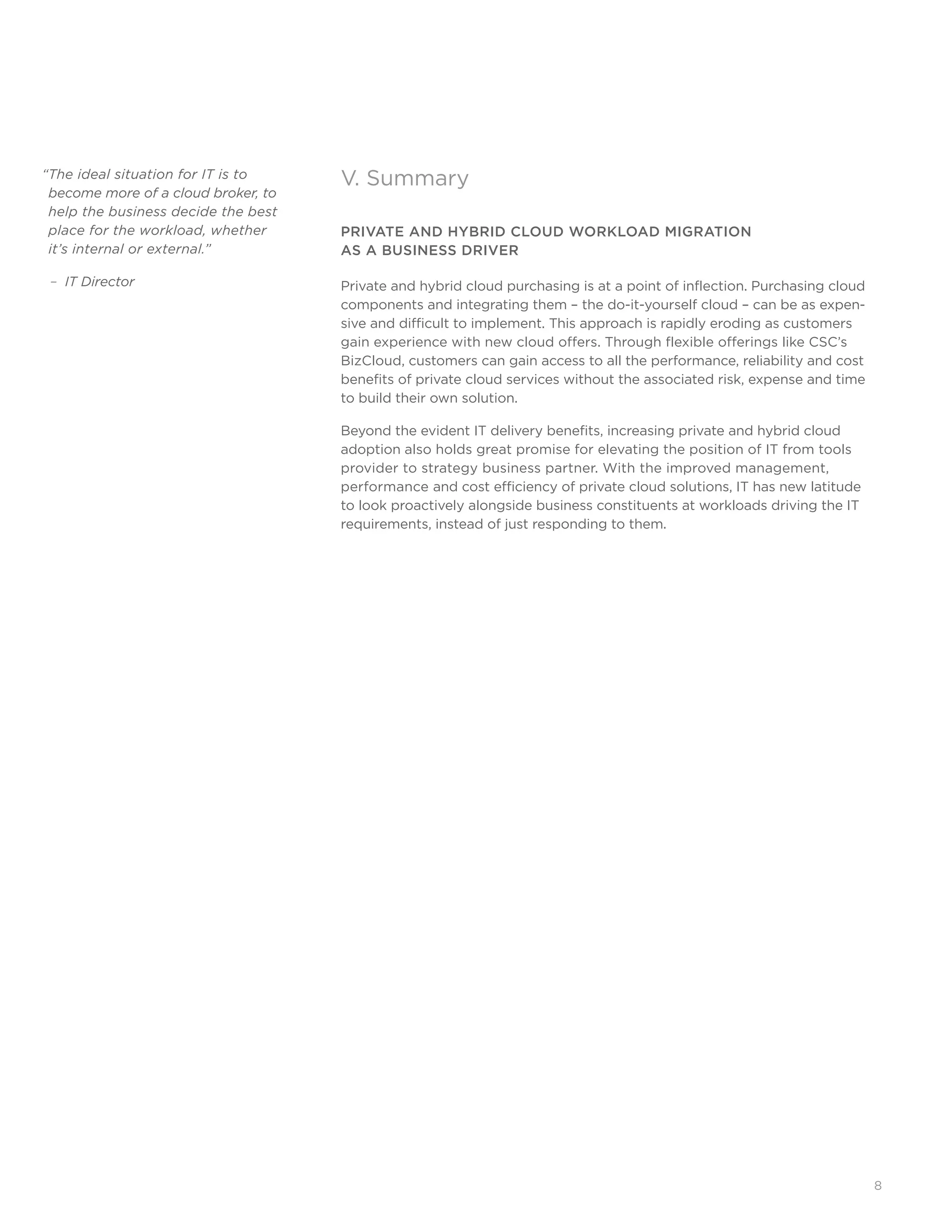 8
V. Summary
PRIVATE AND HYBRID CLOUD WORKLOAD MIGRATION 			
AS A BUSINESS DRIVER
Private and hybrid cloud purchasing is at a point of inflection. Purchasing cloud
components and integrating them – the do-it-yourself cloud – can be as expen-
sive and difficult to implement. This approach is rapidly eroding as customers
gain experience with new cloud offers. Through flexible offerings like CSC’s
BizCloud, customers can gain access to all the performance, reliability and cost
benefits of private cloud services without the associated risk, expense and time
to build their own solution.
Beyond the evident IT delivery benefits, increasing private and hybrid cloud
adoption also holds great promise for elevating the position of IT from tools
provider to strategy business partner. With the improved management, 	
performance and cost efficiency of private cloud solutions, IT has new latitude
to look proactively alongside business constituents at workloads driving the IT
requirements, instead of just responding to them.
“The ideal situation for IT is to 	
become more of a cloud broker, to
help the business decide the best
place for the workload, whether
it’s internal or external.”
– IT Director
 