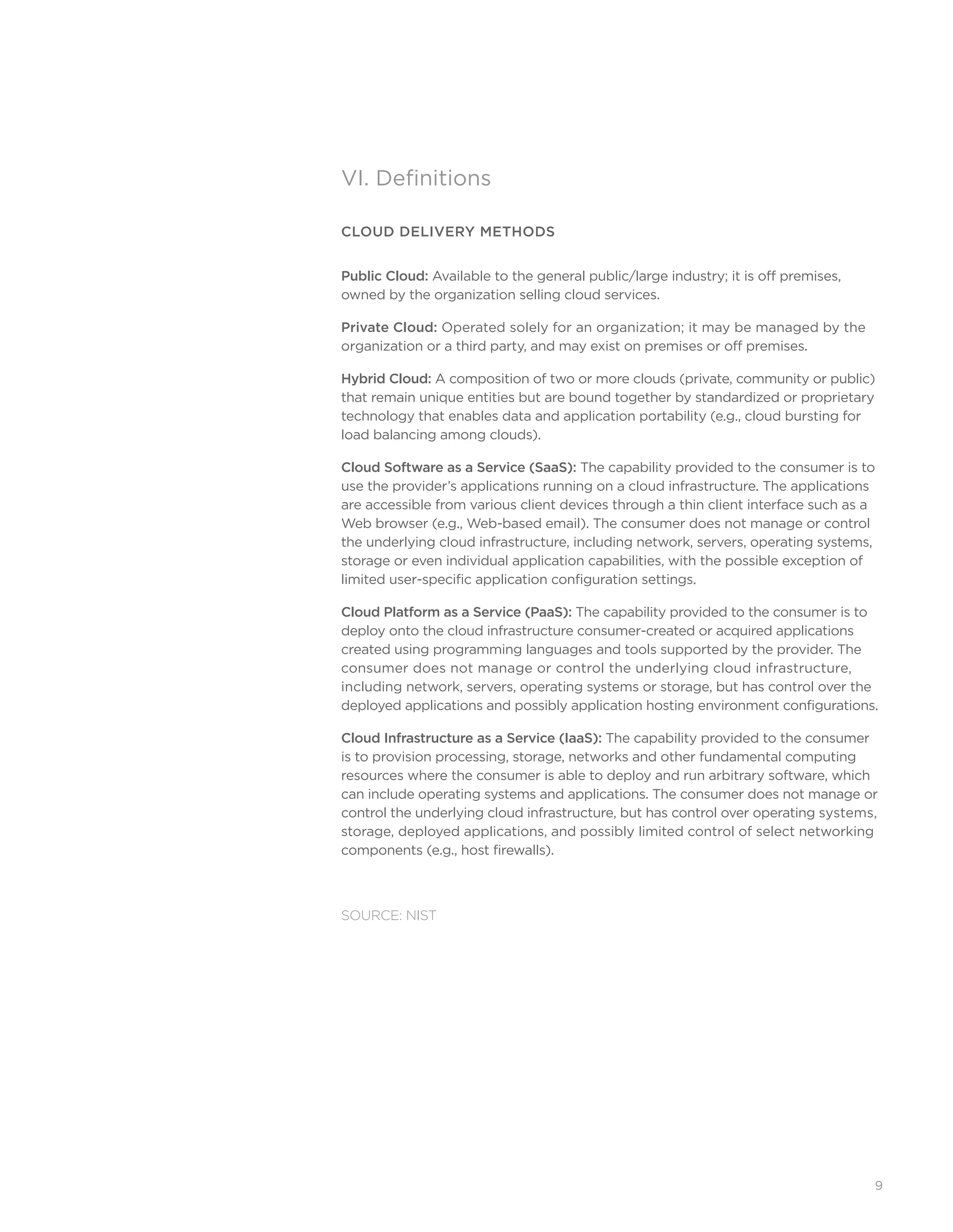 9
VI. Definitions
CLOUD DELIVERY METHODS
Public Cloud: Available to the general public/large industry; it is off premises,
owned by the organization selling cloud services.
Private Cloud: Operated solely for an organization; it may be managed by the
organization or a third party, and may exist on premises or off premises.
Hybrid Cloud: A composition of two or more clouds (private, community or public)
that remain unique entities but are bound together by standardized or proprietary
technology that enables data and application portability (e.g., cloud bursting for
load balancing among clouds).
Cloud Software as a Service (SaaS): The capability provided to the consumer is to
use the provider’s applications running on a cloud infrastructure. The applications
are accessible from various client devices through a thin client interface such as a
Web browser (e.g., Web-based email). The consumer does not manage or control
the underlying cloud infrastructure, including network, servers, operating systems,
storage or even individual application capabilities, with the possible exception of
limited user-specific application configuration settings.
Cloud Platform as a Service (PaaS): The capability provided to the consumer is to
deploy onto the cloud infrastructure consumer-created or acquired applications
created using programming languages and tools supported by the provider. The
consumer does not manage or control the underlying cloud infrastructure,
including network, servers, operating systems or storage, but has control over the
deployed applications and possibly application hosting environment configurations.
Cloud Infrastructure as a Service (IaaS): The capability provided to the consumer
is to provision processing, storage, networks and other fundamental computing
resources where the consumer is able to deploy and run arbitrary software, which
can include operating systems and applications. The consumer does not manage or
control the underlying cloud infrastructure, but has control over operating systems,
storage, deployed applications, and possibly limited control of select networking
components (e.g., host firewalls).
SOURCE: NIST
 