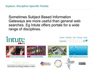 Explore: Discipline Specific Portals Sometimes Subject Based Information Gateways are more useful than general web searches. Eg Intute offers portals for a wide range of disciplines. 