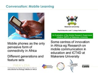Conversation: Mobile Learning Mobile phones as the only pervasive form of connectivity in Africa Different generations and feature sets Some centres of innovation in Africa eg Research on mobile communication in education and ICT4D at Makerere University 