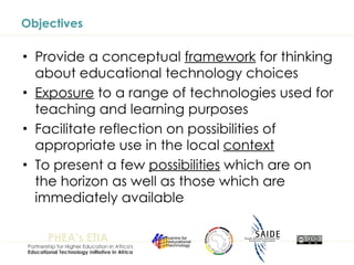 Objectives Provide a conceptual  framework  for thinking about educational technology choices Exposure  to a range of technologies used for teaching and learning purposes Facilitate reflection on possibilities of appropriate use in the local  context To present a few  possibilities  which are on the horizon as well as those which are immediately available 