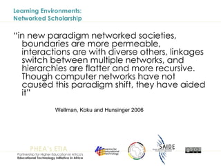 Learning Environments:  Networked Scholarship “ in new paradigm networked societies, boundaries are more permeable, interactions are with diverse others, linkages switch between multiple networks, and hierarchies are flatter and more recursive. Though computer networks have not caused this paradigm shift, they have aided it” Wellman, Koku and Hunsinger 2006 