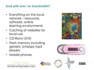And with low/ no bandwidth? Everything on the local network – resources, software, online learning environments Caching of websites for local use CD-Rom/ DVD Flash memory including generic (cheap) mp3 players  Mobile phones 