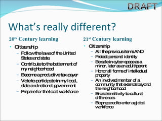What’s really different? 20 th  Century learning 21 st  Century learning Citizenship Follow the laws of the United States and state. Contribute to the betterment of my neighborhood Become a productive tax-payer Vote to participate in my local, state and national government Prepare for the local workforce Citizenship  All the previous items AND Protect personal identity Be safe in cyber-space as a minor, later as an adult/parent Honor all forms of intellectual property An involved member of a community that extends beyond the neighborhood Broad sensitivity to cultural differences Be prepared to enter a global workforce 