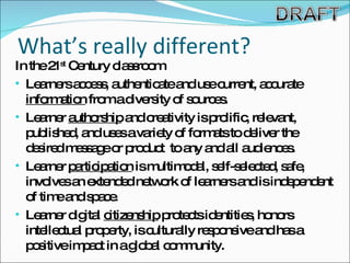 What’s really different? In the 21 st  Century classroom Learners access, authenticate and use current, accurate  information  from a diversity of sources. Learner  authorship  and creativity is prolific, relevant, published, and uses a variety of formats to deliver the desired message or product  to any and all audiences.  Learner  participation  is multimodal, self-selected, safe, involves an extended network of learners and is independent of time and space. Learner digital  citizenship  protects identities, honors intellectual property, is culturally responsive and has a positive impact in a global community. 