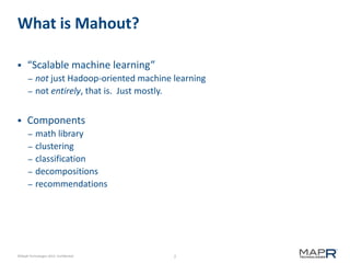 2©MapR Technologies 2013- Confidential
What is Mahout?
 “Scalable machine learning”
– not just Hadoop-oriented machine learning
– not entirely, that is. Just mostly.
 Components
– math library
– clustering
– classification
– decompositions
– recommendations
 