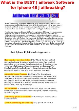  
 
 
 
 
 
 
 
 
 
 
 
 
 
 
 
 
 
 
 
How Long they have been Online: If the What Is The Best Jailbreak
Software For Iphone 4s business has only been online for a couple of
months how can you be sure the Jailbreak site is not fly by night or even
worse - their Jailbreaking software has a critical bug. In contrast The
Best Jailbreak Software For Iphone 4s for Apple iphones that has been
out there for length of time has a online reputation to preserve.
 
Alternative Money Company: The What Is The Best Jailbreak
Software For Iphone 4s cooperation permit payments and refunds to be
worked on by an impartial professional payment processor. Simply put,
this indicates you're guarded for the reason that payment processors
including but not limited to Avangate will exclude any Jailbreak/Unlock
site which may be in any way not legit.
 
Not High Priced: If membership to any of the Apple Jailbreak sites is
over $40 for lifetime unrestricted membership then skip that Jailbreaking
and Unlocking site.
 
Jailbreaking Iphone 4S Guarantee: Bottom line you receive a refund
if you don't like it.
 
You Get Jailbreaking and Unlocking: Why pay for two pieces of
What is the BEST Jailbreak Software
for Iphone 4S Jailbreaking?
Ready and willing to perform a Jailbreak your personal Iphone 4S? To save
yourself time and headaches the least difficult, swiftest as well as most secure
means to jailbreak and/or unlock a Apple product is the use of Jailbreaking
software. You can find zero cost plus low cost Apple Jailbreak software.
Not having to pay anything to jailbreak your iphone 4S is the sweetest solution
however you need to be aware of the the trouble with free software for
Jailbreaking is every one of without charge jailbreak applications such as
Redsnow or Pwnage provide (in tiny print) a legal and binding disclaimer and this
disclaimer tells you if when when using the free Jailbreaking the Iphone freezes
and destroys (called bricking) your Apple iphone they are in no way responsible.
Iphone Jailbreak and Unlock apps can be so cost effective, around $25, that  to 
perform a jailbreak any Iphone mobile the unsafe (free) way. Today one can find
What Is The Best Jailbreak Software For Iphone 4s that all have these important
features.
Best Iphone 4S Jailbreaks Apps Are...
Page 1 / 3
 