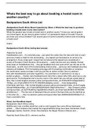 Whats the best way to go about booking a hostel room in
another country?
Backpackers South Africa List
Backpackers South Africa Record question by Steve J: Whats the best way to go about
booking a hostel room in one more nation?
Whats the greatest way to book a hostel room in another country? I know you cannot guide it
via a travel agent, do you have to guide it online? Is it protected to book on the web? How do
you know your area is booked? Can anyone give me some trustworthy internet sites for booking
a hostel area?

cheers

Backpackers South Africa Listing best answer:

Response by jonal
Hostelbookers.com….It’s extremely easy…just select the nation,then the town,and click on each
and every hostel or hotel for info and booking….tiny deposit up front,balance on arrival or by
arrangement. Every single spot I stayed had me listed,and the deposit was recorded,all in
excess of Europe,in South America, Africa,allsorts…..really risk-free and very reliable. No bad
areas keep on hostelbookers lists….they get feedback from end users,which you will see on the
hostel data…as with most of the hostel booking internet sites….send your own feedback also,they
welcome all feedback. Print the booking web page with the booking confirmation,or compose
the confirmation variety and take it with you,just like an airline e-ticket. See my solutions
here,with Hostelbookers and other hyperlinks. I’ve used them on 4 continents,in no way a
prolem anyplace…. Hostelz.com,Hostelworld,and more than a dozen other folks also have a very
good service. Put backpacker and a country name in the search box,you will get a great deal of
data. http://united kingdom.answers.yahoo.com/question/index_ylt=An94uA8xHxVdappDa8UCI
10hBgx._ylv=3?qid=20081210101701AAdXEAc&display=seven … more backpacking
information right here.. http://united kingdom.answers.yahoo.com/question/index_ylt=AsI1yog4g
xGoxpn9W4jskoshBgx._ylv=3?qid=20090329203451AAgPJJ0&show=7 … http://answers.yahoo.
com/query/index_ylt=As01RceMVuyTwpZ28mNCvrXty6IX_ylv=three?qid=20090414074954AA
qnnjt&show=7 … This has tons of data,back links,etc,some of the back links are the identical as
in the other Qs…… http://uk.solutions.yahoo.com/query/index?qid=20090420035945AAonTxZ ..
Have a wonderful time.

Worst, but friendliest airport
Backpackers South Africa Listing
It&#39s even now a terrible airport but a tad or notch greater than some African backwater
airfield. … Other locations that created the magazine&#39s listing have been Amsterdam, Brazil,
Galapagos Islands, Kashmir, Oman, New Zealand, the Mayan Riviera in Mexico and …

Road trip South Africa 2010 – element one/five




                                                                                         1/2
 