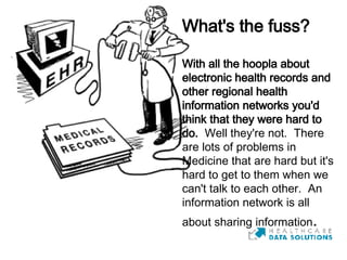 What's the fuss?   With all the hoopla about electronic health records and other regional health information networks you'd think that they were hard to do.   Well they're not.  There are lots of problems in Medicine that are hard but it's hard to get to them when we can't talk to each other.  An information network is all about sharing information . 