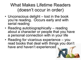 What Makes Lifetime Readers (doesn’t occur in order) Unconscious delight – lost in the book you’re reading.  Occurs early and with serial reading Reading autobiographically – reading about a character or people that you have a personal connection with in your life Reading for vicarious experience – you read books that deal with things you don’t have and haven’t experienced 
